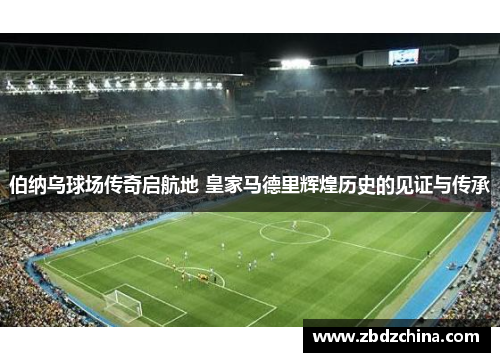 伯纳乌球场传奇启航地 皇家马德里辉煌历史的见证与传承