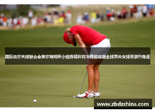国际高尔夫球联合会索尔海姆杯小组赛精彩对决再掀高潮全球顶尖女球员激烈角逐