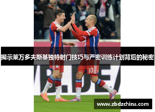 揭示莱万多夫斯基独特射门技巧与严密训练计划背后的秘密