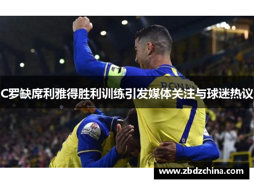 C罗缺席利雅得胜利训练引发媒体关注与球迷热议