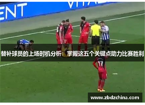 替补球员的上场时机分析：掌握这五个关键点助力比赛胜利