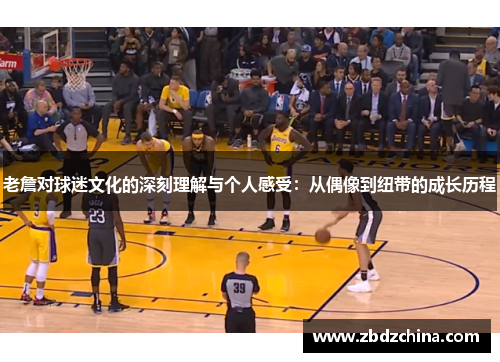 老詹对球迷文化的深刻理解与个人感受：从偶像到纽带的成长历程