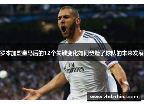 罗本加盟皇马后的12个关键变化如何塑造了球队的未来发展